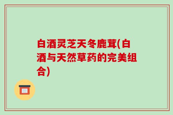 白酒灵芝天冬鹿茸(白酒与天然草药的完美组合)
