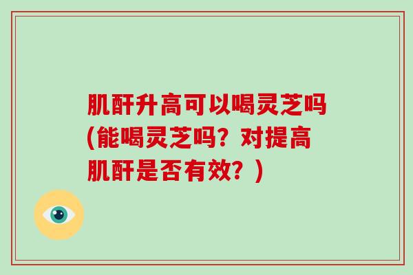 肌酐升高可以喝灵芝吗(能喝灵芝吗？对提高肌酐是否有效？)