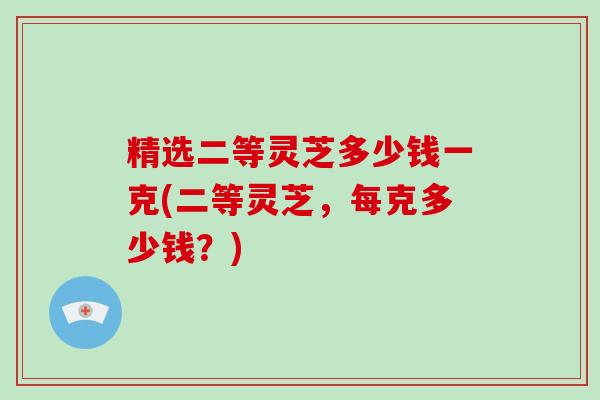 精选二等灵芝多少钱一克(二等灵芝,每克多少钱?)