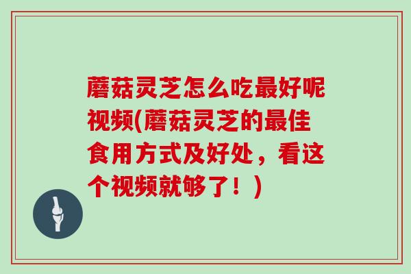 蘑菇灵芝怎么吃最好呢视频(蘑菇灵芝的最佳食用方式及好处,看这个视频就够了!)