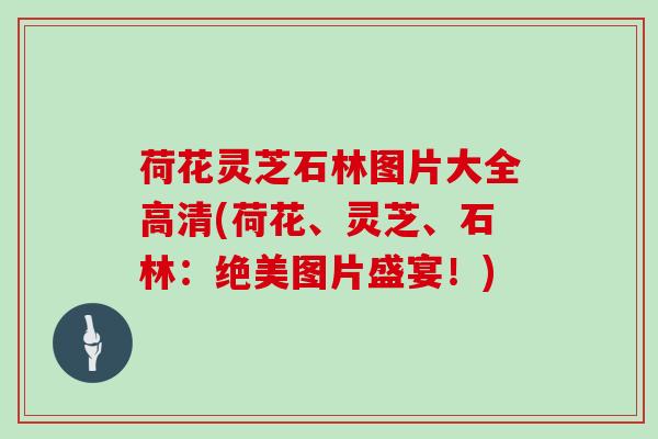 荷花灵芝石林图片大全高清(荷花、灵芝、石林：绝美图片盛宴！)