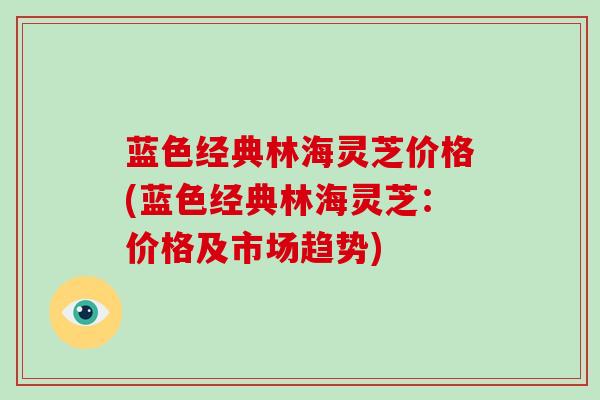 蓝色经典林海灵芝价格(蓝色经典林海灵芝:价格及市场趋势)
