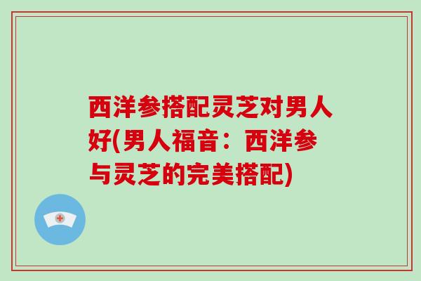 西洋参搭配灵芝对男人好(男人福音:西洋参与灵芝的完美搭配)