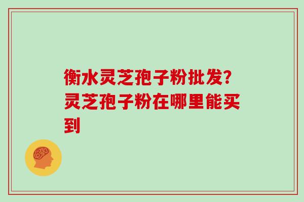 衡水灵芝孢子粉批发?灵芝孢子粉在哪里能买到