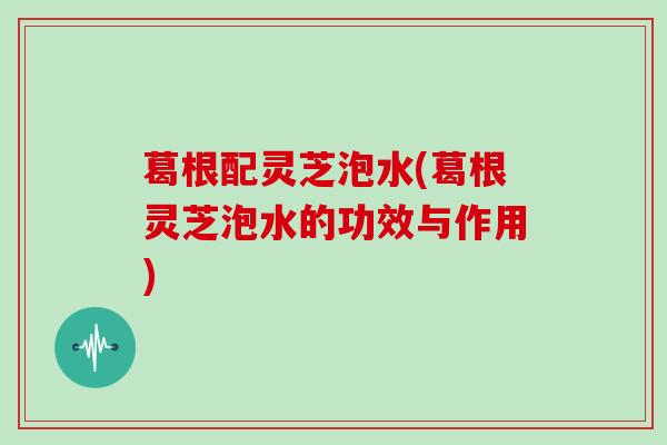 葛根配灵芝泡水(葛根灵芝泡水的功效与作用)