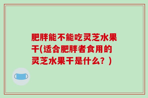 肥胖能不能吃灵芝水果干(适合肥胖者食用的灵芝水果干是什么？)