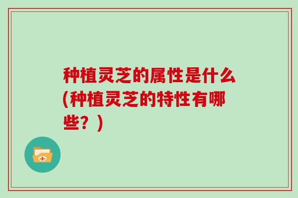 种植灵芝的属性是什么(种植灵芝的特性有哪些？)