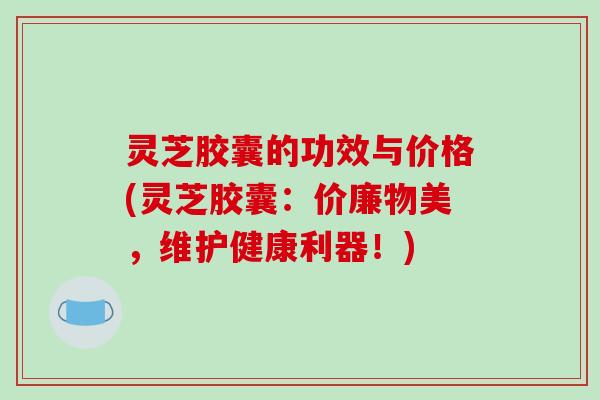 灵芝胶囊的功效与价格(灵芝胶囊：价廉物美，维护健康利器！)