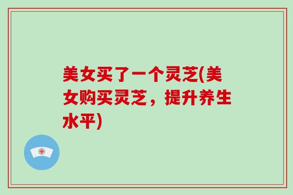 美女买了一个灵芝(美女购买灵芝，提升养生水平)