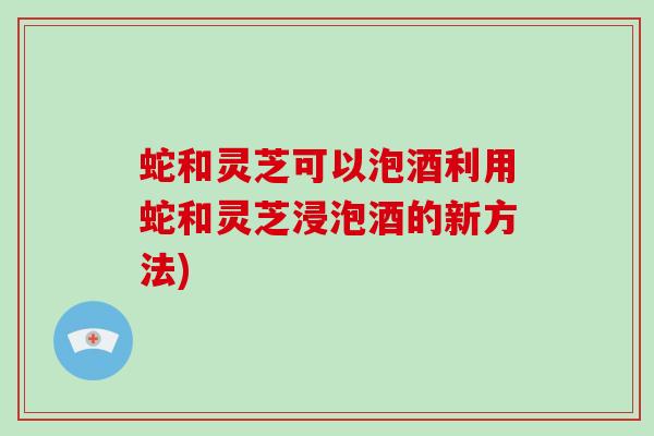 蛇和灵芝可以泡酒利用蛇和灵芝浸泡酒的新方法)
