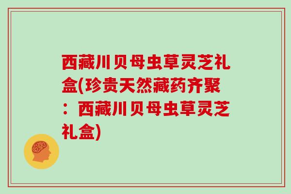 西藏川贝母虫草灵芝礼盒(珍贵天然藏药齐聚:西藏川贝母虫草灵芝礼盒)