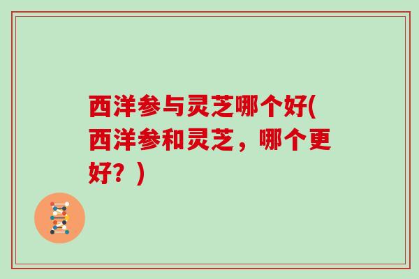 西洋参与灵芝哪个好(西洋参和灵芝，哪个更好？)