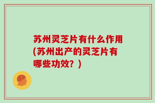苏州灵芝片有什么作用(苏州出产的灵芝片有哪些功效？)