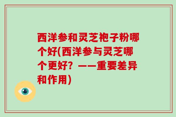 西洋参和灵芝袍子粉哪个好(西洋参与灵芝哪个更好？——重要差异和作用)