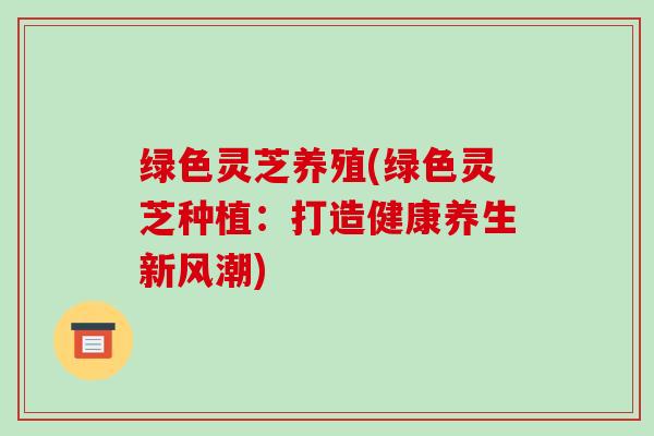 绿色灵芝养殖(绿色灵芝种植:打造健康养生新风潮)