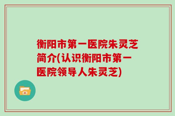 衡阳市第一医院朱灵芝简介(认识衡阳市第一医院领导人朱灵芝)