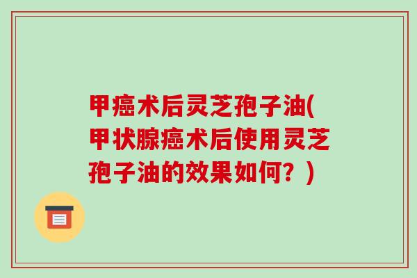 甲癌术后灵芝孢子油(甲状腺癌术后使用灵芝孢子油的效果如何?)