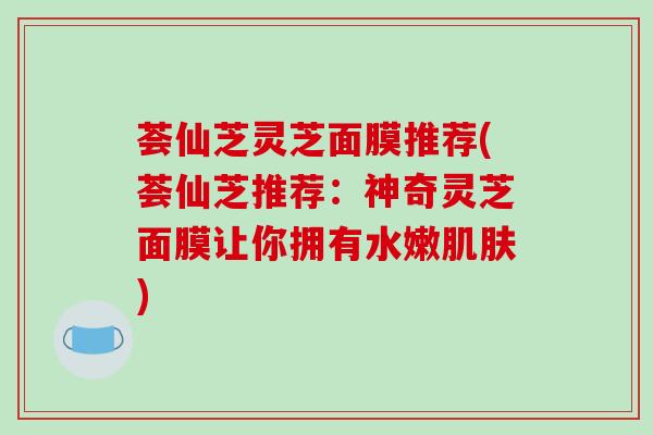 荟仙芝灵芝面膜推荐(荟仙芝推荐：神奇灵芝面膜让你拥有水嫩肌肤)