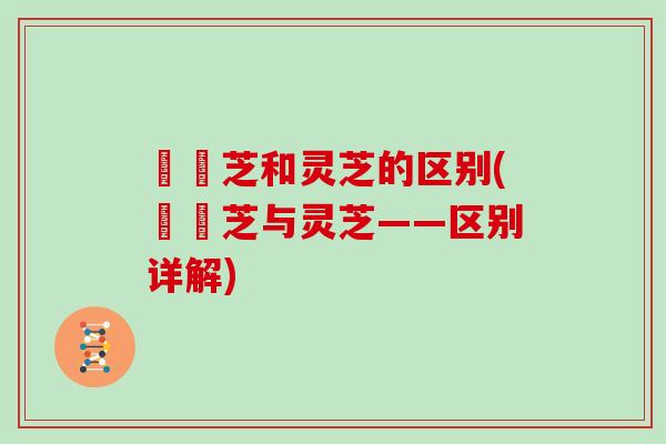 艼靈芝和灵芝的区别(艼靈芝与灵芝——区别详解)