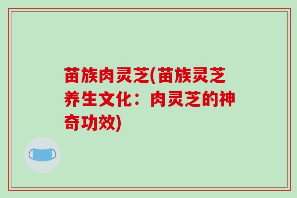 苗族肉灵芝(苗族灵芝养生文化:肉灵芝的神奇功效)