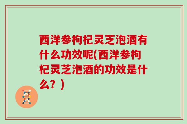 西洋参枸杞灵芝泡酒有什么功效呢(西洋参枸杞灵芝泡酒的功效是什么?)