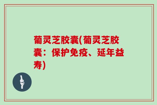 葡灵芝胶囊(葡灵芝胶囊:保护免疫、延年益寿)
