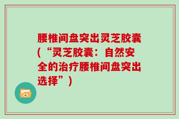 腰椎间盘突出灵芝胶囊(“灵芝胶囊:自然安全的治疗腰椎间盘突出选择”)