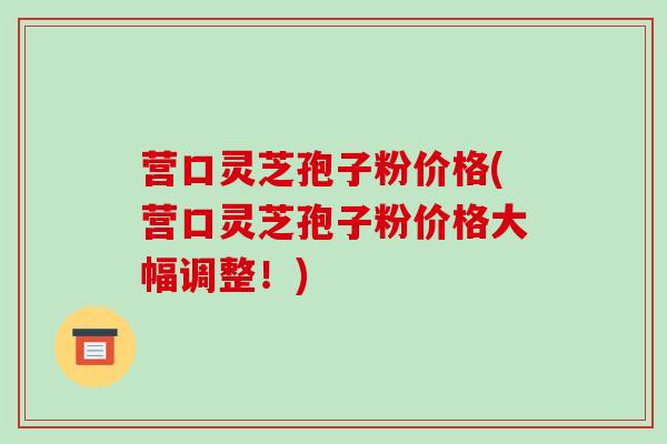 营口灵芝孢子粉价格(营口灵芝孢子粉价格大幅调整!)