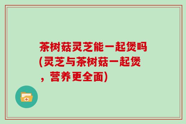 茶树菇灵芝能一起煲吗(灵芝与茶树菇一起煲，营养更全面)
