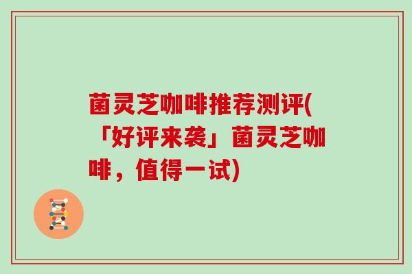 菌灵芝咖啡推荐测评(「好评来袭」菌灵芝咖啡，值得一试)