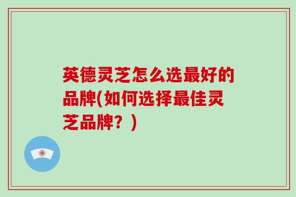 英德灵芝怎么选最好的品牌(如何选择最佳灵芝品牌？)
