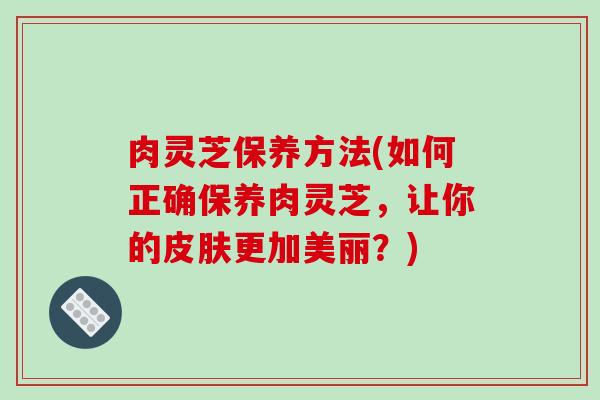 肉灵芝保养方法(如何正确保养肉灵芝,让你的皮肤更加美丽?)