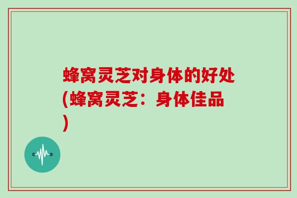 蜂窝灵芝对身体的好处(蜂窝灵芝：身体佳品)