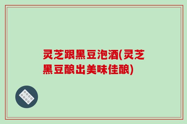 灵芝跟黑豆泡酒(灵芝黑豆酿出美味佳酿)