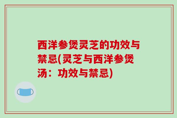 西洋参煲灵芝的功效与禁忌(灵芝与西洋参煲汤:功效与禁忌)