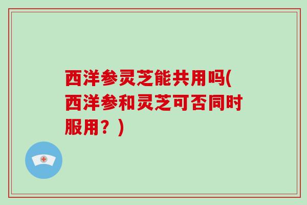 西洋参灵芝能共用吗(西洋参和灵芝可否同时服用？)
