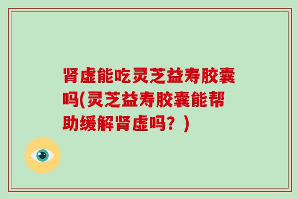 肾虚能吃灵芝益寿胶囊吗(灵芝益寿胶囊能帮助缓解肾虚吗?)
