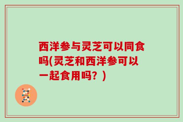 西洋参与灵芝可以同食吗(灵芝和西洋参可以一起食用吗?)