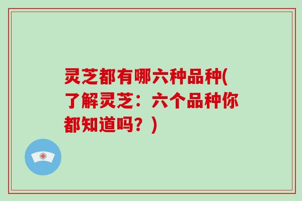 灵芝都有哪六种品种(了解灵芝:六个品种你都知道吗?)