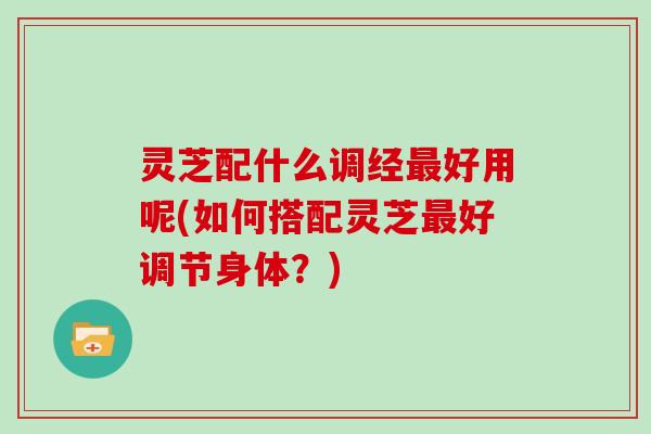 灵芝配什么调经最好用呢(如何搭配灵芝最好调节身体?)