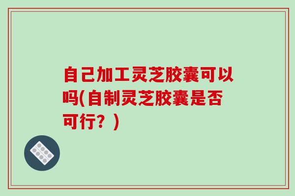 自己加工灵芝胶囊可以吗(自制灵芝胶囊是否可行?)
