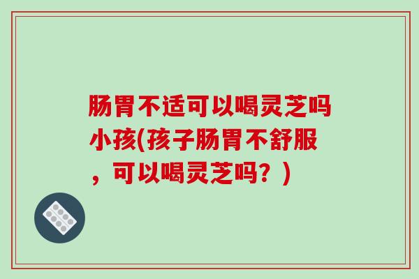 肠胃不适可以喝灵芝吗小孩(孩子肠胃不舒服，可以喝灵芝吗？)