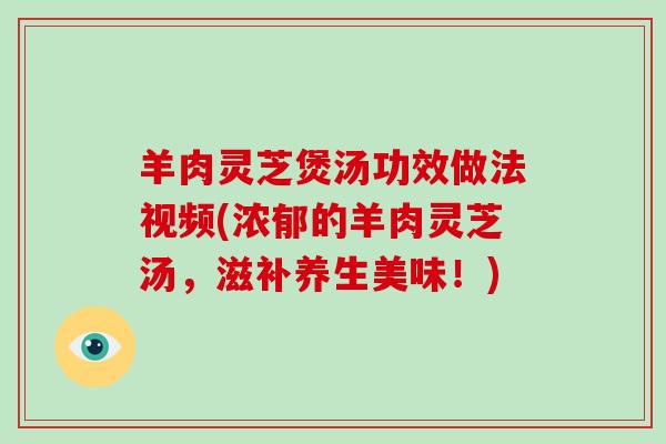 羊肉灵芝煲汤功效做法视频(浓郁的羊肉灵芝汤,滋补养生美味!)