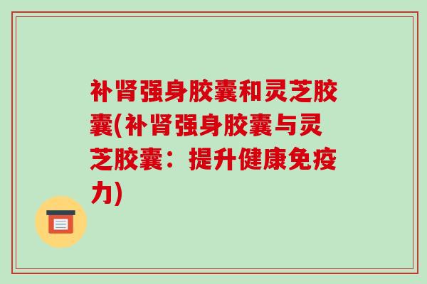 补肾强身胶囊和灵芝胶囊(补肾强身胶囊与灵芝胶囊:提升健康免疫力)