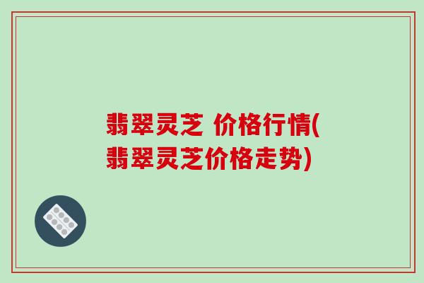 翡翠灵芝 价格行情(翡翠灵芝价格走势)