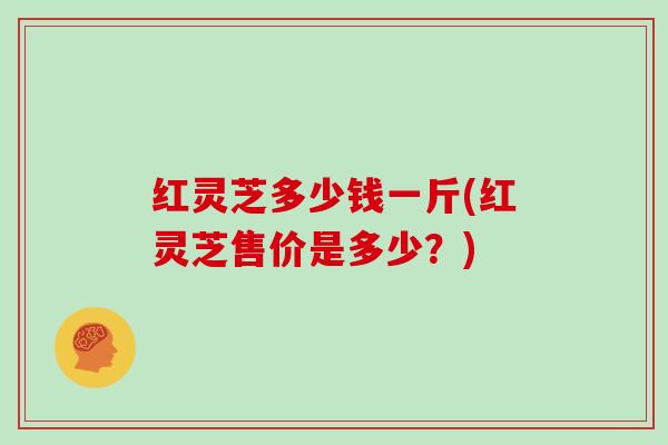 红灵芝多少钱一斤(红灵芝售价是多少？)