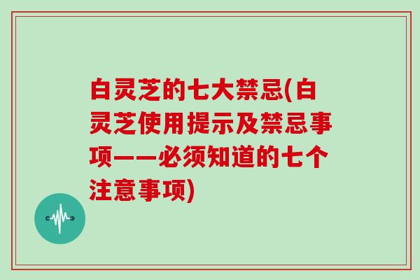白灵芝的七大禁忌(白灵芝使用提示及禁忌事项——必须知道的七个注意事项)