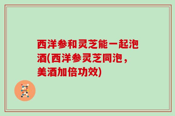 西洋参和灵芝能一起泡酒(西洋参灵芝同泡,美酒加倍功效)
