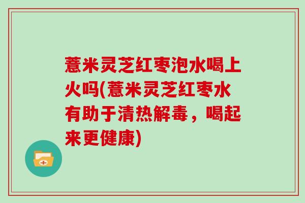 薏米灵芝红枣泡水喝上火吗(薏米灵芝红枣水有助于清热解毒,喝起来更健康)