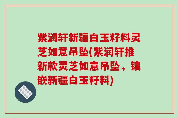 紫润轩新疆白玉籽料灵芝如意吊坠(紫润轩推新款灵芝如意吊坠，镶嵌新疆白玉籽料)